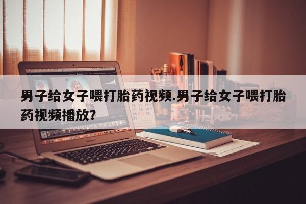 米非米索网上药店官网男子给女子喂打胎药视频.男子给女子喂打胎药视频播放？