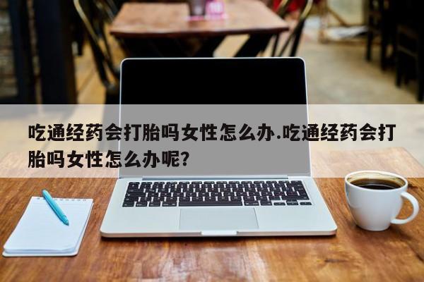 米非米索网上药店官网吃通经药会打胎吗女性怎么办.吃通经药会打胎吗女性怎么办呢？