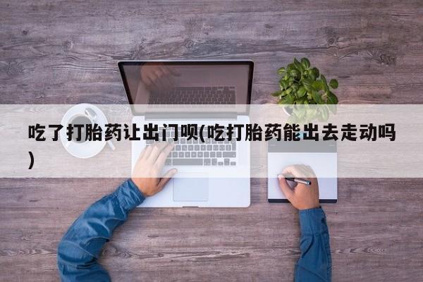 米非米索网上药店官网吃了打胎药让出门呗(吃打胎药能出去走动吗)