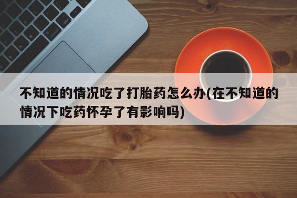 米非米索网上药店官网不知道的情况吃了打胎药怎么办(在不知道的情况下吃药怀孕了有影响吗)