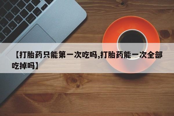 米非米索网上药店官网【打胎药只能第一次吃吗,打胎药能一次全部吃掉吗】