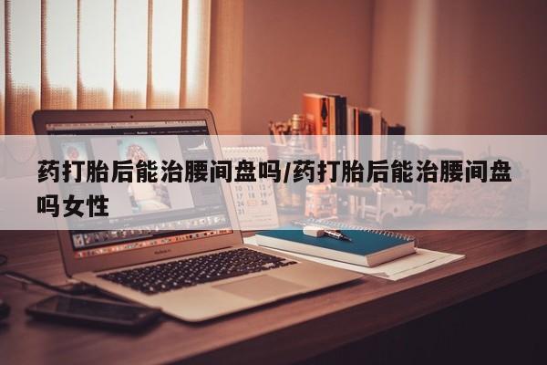 米非米索网上药店官网药打胎后能治腰间盘吗/药打胎后能治腰间盘吗女性
