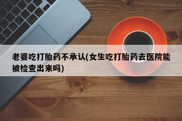 米非米索网上药店官网老婆吃打胎药不承认(女生吃打胎药去医院能被检查出来吗)