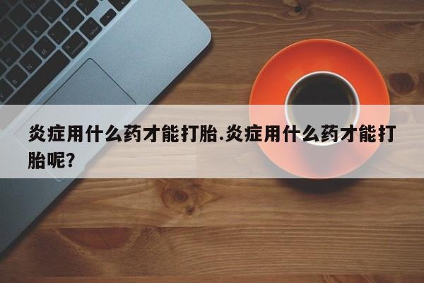 米非米索网上药店官网炎症用什么药才能打胎.炎症用什么药才能打胎呢？