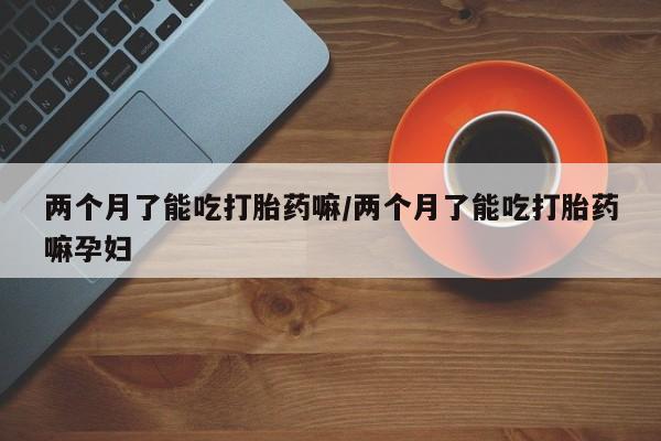 米非米索网上药店官网两个月了能吃打胎药嘛/两个月了能吃打胎药嘛孕妇