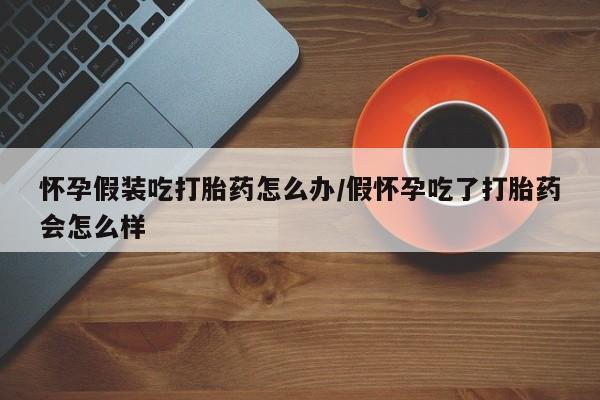 米非米索网上药店官网怀孕假装吃打胎药怎么办/假怀孕吃了打胎药会怎么样