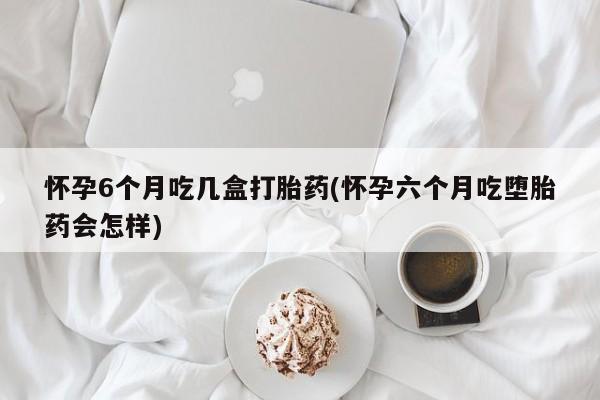 米非米索网上药店官网怀孕6个月吃几盒打胎药(怀孕六个月吃堕胎药会怎样)