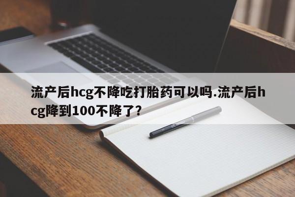 米非米索网上药店官网流产后hcg不降吃打胎药可以吗.流产后hcg降到100不降了？