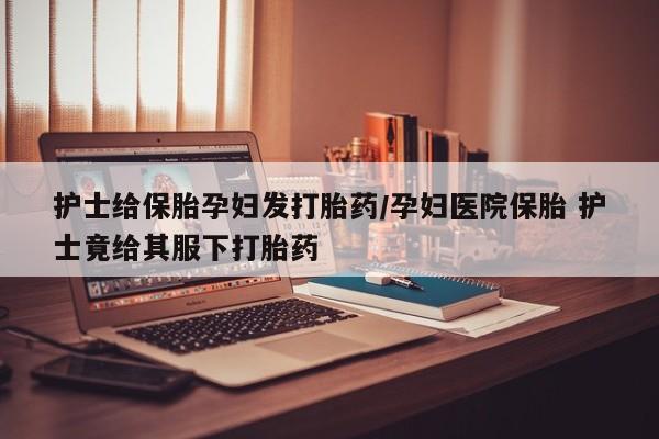 米非米索网上药店官网护士给保胎孕妇发打胎药/孕妇医院保胎 护士竟给其服下打胎药