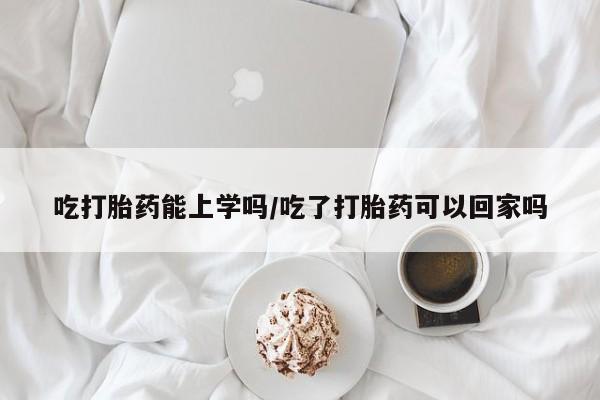 米非米索网上药店官网吃打胎药能上学吗/吃了打胎药可以回家吗