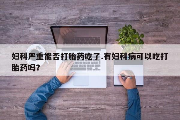 米非米索网上药店官网妇科严重能否打胎药吃了.有妇科病可以吃打胎药吗？