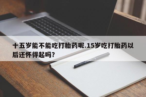 米非米索网上药店官网十五岁能不能吃打胎药呢.15岁吃打胎药以后还怀得起吗？