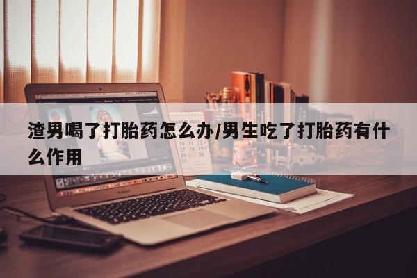 米非米索网上药店官网渣男喝了打胎药怎么办/男生吃了打胎药有什么作用