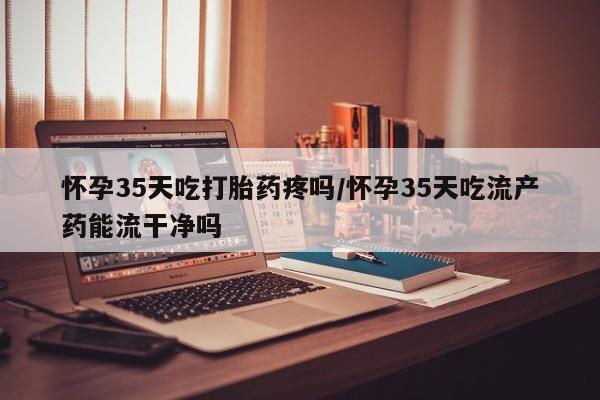 米非米索网上药店官网怀孕35天吃打胎药疼吗/怀孕35天吃流产药能流干净吗