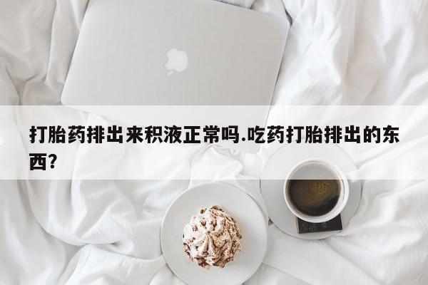 米非米索网上药店官网打胎药排出来积液正常吗.吃药打胎排出的东西？