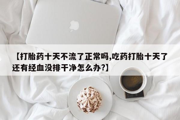米非米索网上药店官网【打胎药十天不流了正常吗,吃药打胎十天了还有经血没排干净怎么办?】