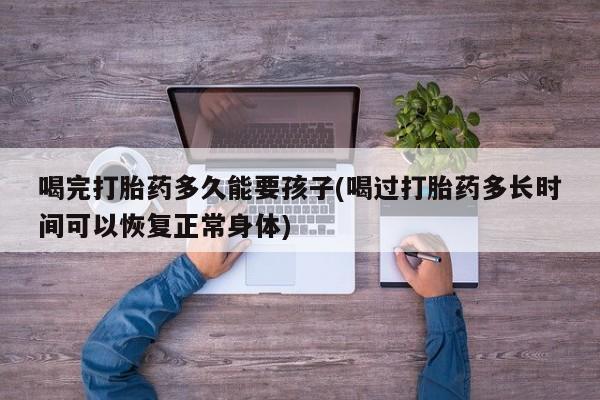 米非米索网上药店官网喝完打胎药多久能要孩子(喝过打胎药多长时间可以恢复正常身体)