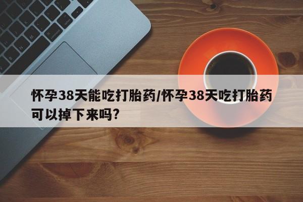 米非米索网上药店官网怀孕38天能吃打胎药/怀孕38天吃打胎药可以掉下来吗?
