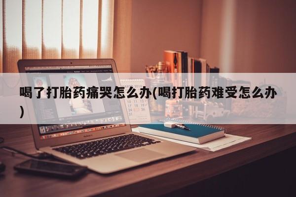 米非米索网上药店官网喝了打胎药痛哭怎么办(喝打胎药难受怎么办)