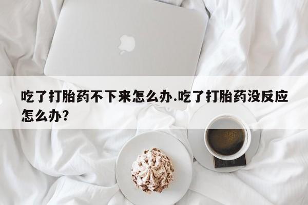米非米索网上药店官网吃了打胎药不下来怎么办.吃了打胎药没反应怎么办？