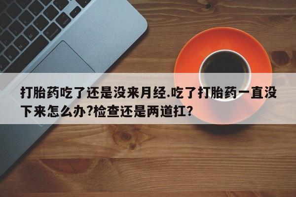米非米索网上药店官网打胎药吃了还是没来月经.吃了打胎药一直没下来怎么办?检查还是两道扛？