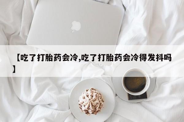 米非米索网上药店官网【吃了打胎药会冷,吃了打胎药会冷得发抖吗】