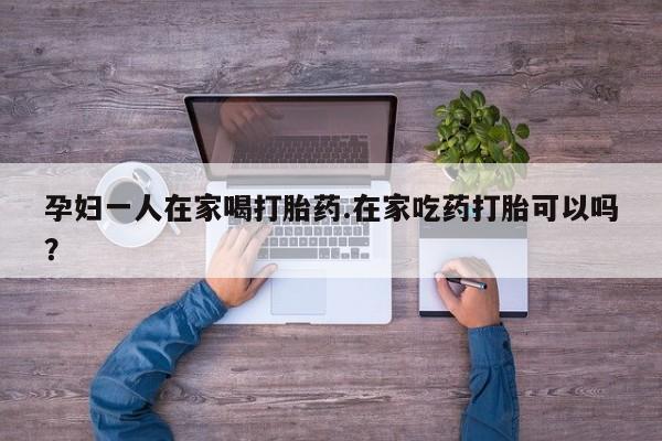 米非米索网上药店官网孕妇一人在家喝打胎药.在家吃药打胎可以吗？