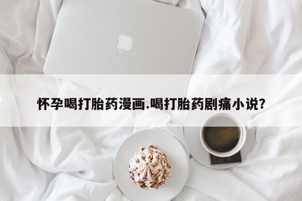 米非米索网上药店官网怀孕喝打胎药漫画.喝打胎药剧痛小说？