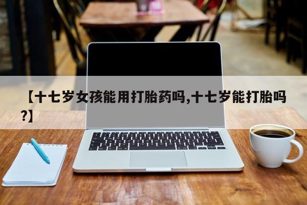 米非米索网上药店官网【十七岁女孩能用打胎药吗,十七岁能打胎吗?】