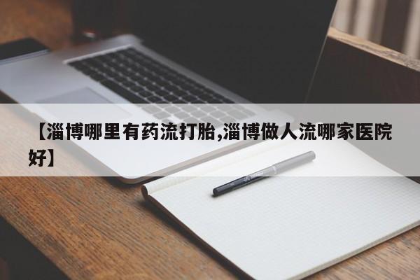 米非米索网上药店官网【淄博哪里有药流打胎,淄博做人流哪家医院好】