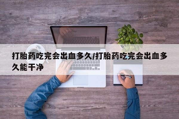米非米索网上药店官网打胎药吃完会出血多久/打胎药吃完会出血多久能干净