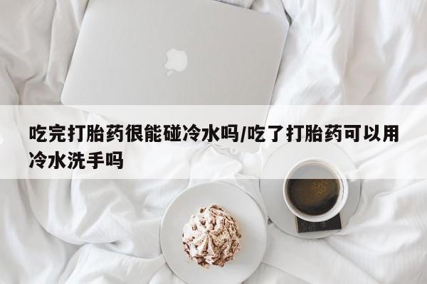 米非米索网上药店官网吃完打胎药很能碰冷水吗/吃了打胎药可以用冷水洗手吗
