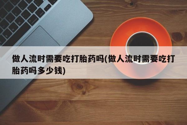 米非米索网上药店官网做人流时需要吃打胎药吗(做人流时需要吃打胎药吗多少钱)