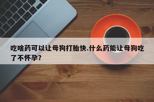 米非米索网上药店官网吃啥药可以让母狗打胎快.什么药能让母狗吃了不怀孕？
