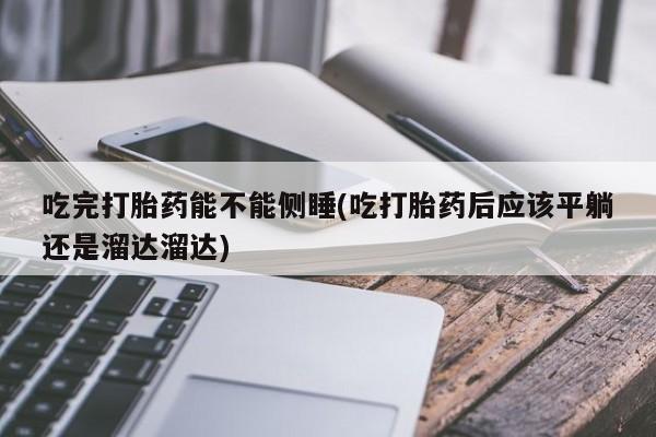 米非米索网上药店官网吃完打胎药能不能侧睡(吃打胎药后应该平躺还是溜达溜达)