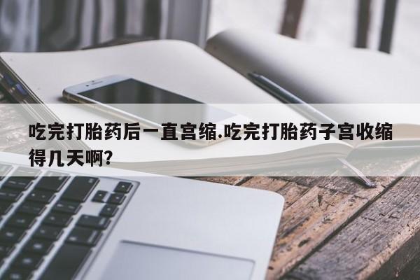 米非米索网上药店官网吃完打胎药后一直宫缩.吃完打胎药子宫收缩得几天啊？